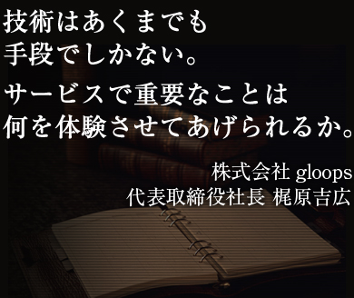 技術はあくまでも手段でしかない。サービスで重要なことは何を体験させてあげられるか。株式会社gloops代表取締役社長 梶原吉広