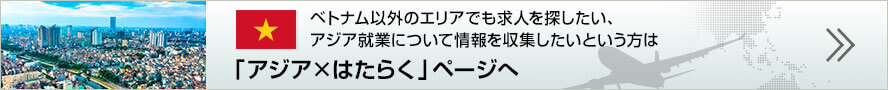 ベトナム以外のエリアでも求人を探したい、アジア就業について情報を収集したいという方は「アジア×はたらく」ページへ