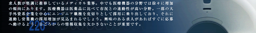 求人数が堅調に推移しているメディカル業界。中でも医療機器の分野では徐々に増加の傾向にあります。医療機器は医薬品に比べて市況との連動性が高い分野。一部の大手外資系企業を中心にエンジニア職種を皮切りとして採用に乗り出しており、それに連動し営業職の採用増加が見込まれるでしょう。興味のある求人があればすぐに応募へ動けるよう、日ごろからの情報収集を欠かさないことが重要です。