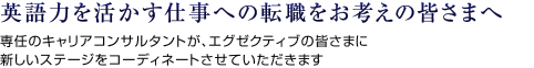 英語力を活かす仕事への転職をお考えの皆さまへ 専任のキャリアコンサルタントが、エグゼクティブの皆さまに新しいステージをコーディネートさせていただきます