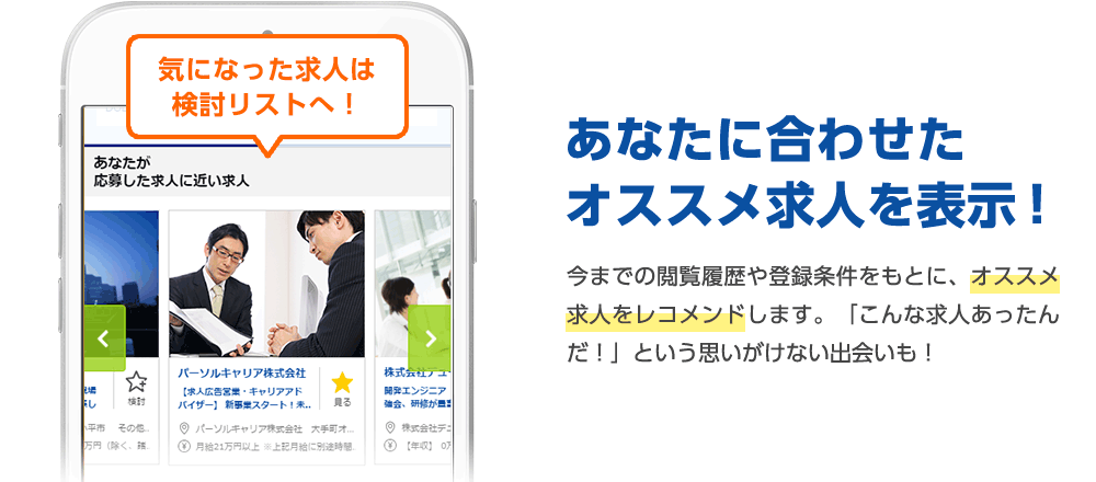 あなたに合わせたオススメ求人を表示！ 今までの閲覧履歴や登録条件をもとに、オススメ求人をレコメンドします。「こんな求人あったんだ！」という思いがけない出会いも！ 気になった求人は検討リストへ！