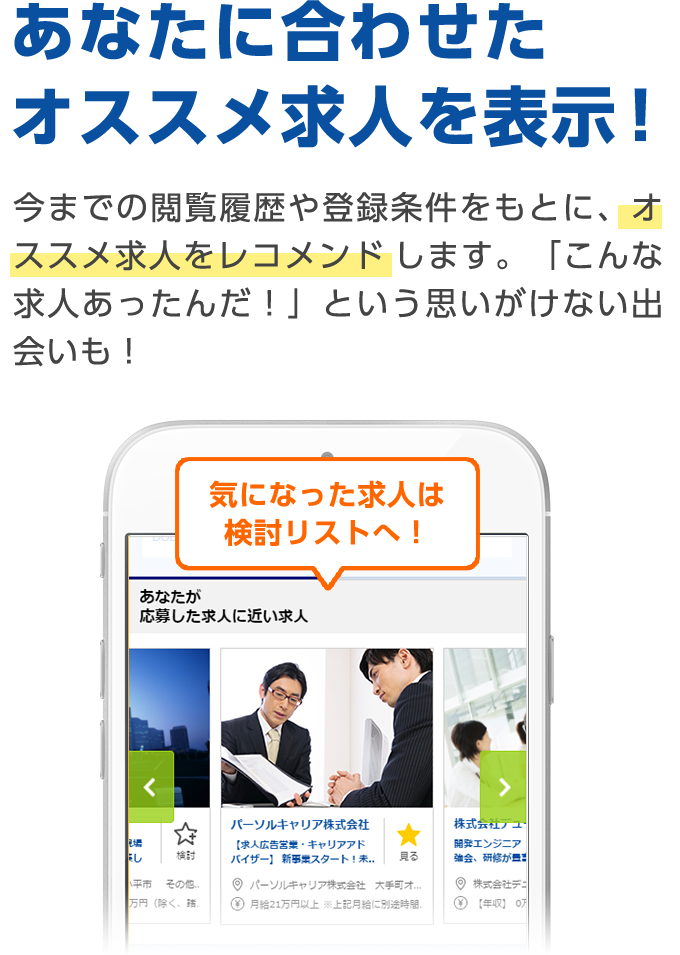 あなたに合わせたオススメ求人を表示！ 今までの閲覧履歴や登録条件をもとに、オススメ求人をレコメンドします。「こんな求人あったんだ！」という思いがけない出会いも！ 気になった求人は検討リストへ！