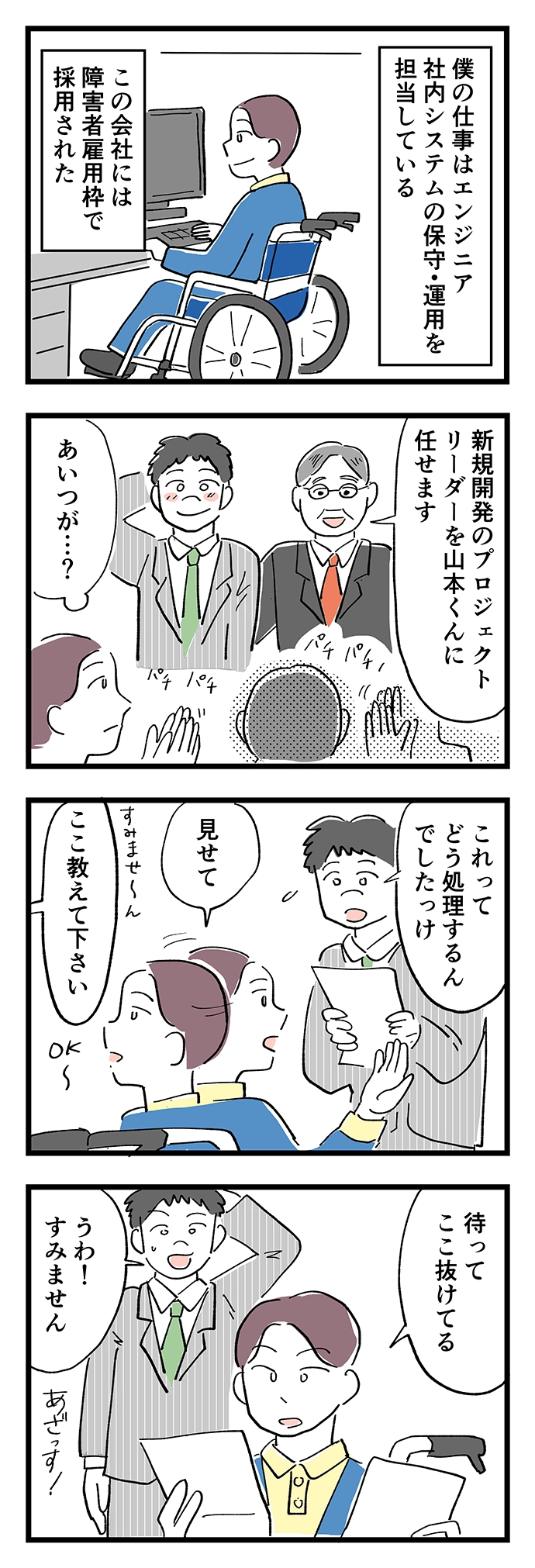 僕の仕事はエンジニア、社内システムの保守・運用担当。この会社には障害者雇用枠で採用された。新規開発のプロジェクトリーダーに後輩の山本くんが任された。「これどう処理するんでしたっけ？」「ここ教えてください」…まって、ここ抜けてる。「わぁすみません。」