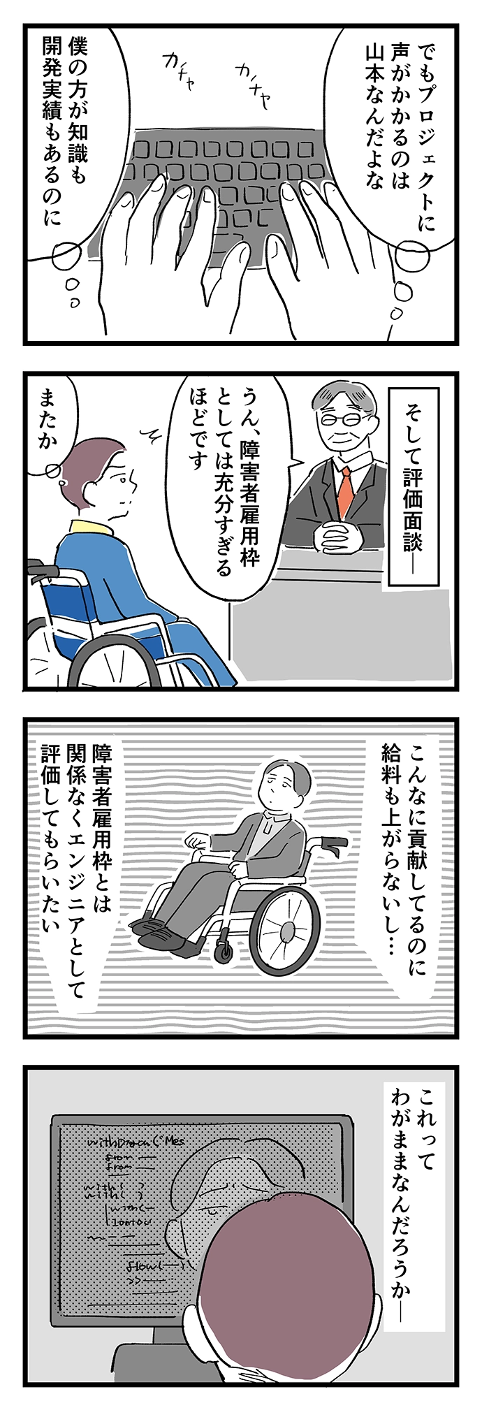 僕の方が知識も開発実績もあるのに、プロジェクトに声がかかるのは山本…。評価面談では「障害者雇用枠としては充分すぎるほどです」と、貢献しているのに給料も上がらない。障害者雇用枠とは関係なくエンジニアとして評価してもらいたい。これってわがままなんだろうか。