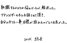 転職するかどうか悩んでいたが、解決した。アドバイザーの方とお話させて頂き、自分のやりたい事、目標が絞れたのでとても良かった。　20代総合