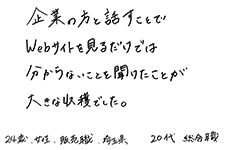 企業の方と話すことでWebサイトを見るだければ分からないことを聞けたことが大きな収穫でした。　24歳・女性・販売職・埼玉県　20代・総合職