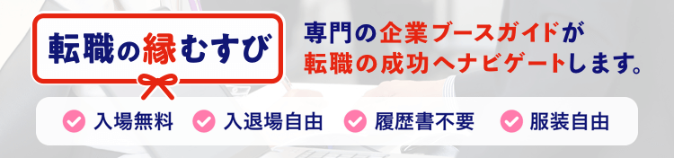 転職の縁結び あなたは転職の希望や悩みを話すだけでOK。企業ブースガイドが転職の成功へナビゲートします。入場無料 入退場自由 履歴書不要 服装自由