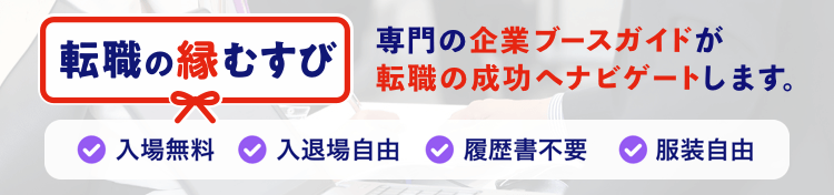 転職の縁結び あなたは転職の希望や悩みを話すだけでOK。企業ブースガイドが転職の成功へナビゲートします。入場無料 入退場自由 履歴書不要 服装自由