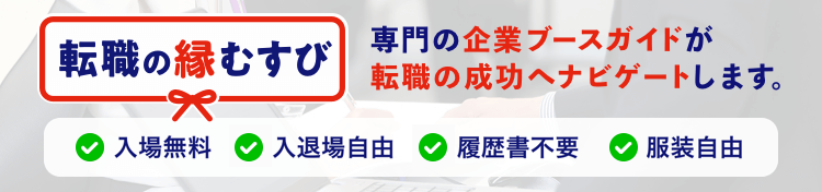 転職の縁結び あなたは転職の希望や悩みを話すだけでOK。企業ブースガイドが転職の成功へナビゲートします。入場無料 入退場自由 履歴書不要 服装自由