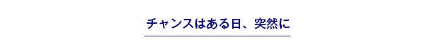 チャンスはある日、突然に