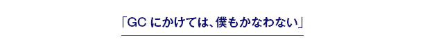 「GCにかけては、僕もかなわない」