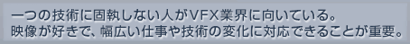 一つの技術に固執しない人がVFX業界に向いている。映像が好きで、幅広い仕事や技術の変化に対応できることが重要。