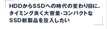 HDDからSSDへの時代の変わり目に、タイミング良く大容量・コンパクトなSSD新製品を投入したい