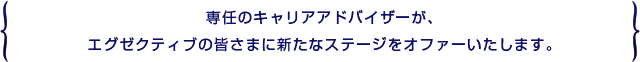 専任のキャリアアドバイザーが、エグゼクティブの皆さまに新たなステージをオファーいたします。