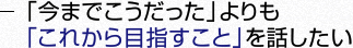 「今までこうだった」よりも「これから目指すこと」を話したい