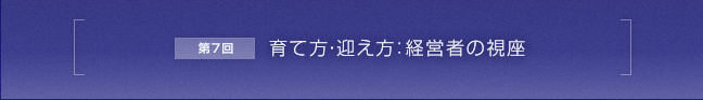 第7回 育て方・迎え方：経営者の視座