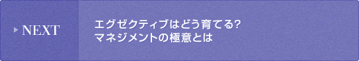 NEXT: エグゼクティブはどう育てる？マネジメントの極意とは