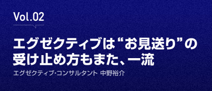 Vol.02 エグゼクティブは“お見送り”の受け止め方もまた、一流 - エグゼクティブ・コンサルタント 中野裕介