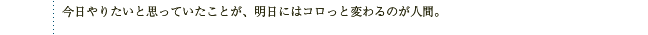 今日やりたいと思っていたことが、明日にはコロっと変わるのが人間。