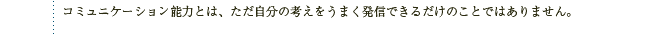 コミュニケーション能力とは、ただ自分の考えをうまく発信できるだけのことではありません。