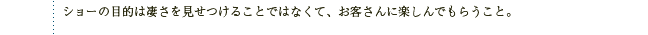 ショーの目的は凄さを見せつけることではなくて、お客さんに楽しんでもらうこと。