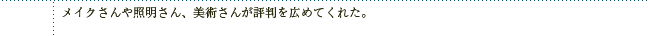 メイクさんや照明さん、美術さんが評判を広めてくれた。