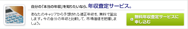 自分の「本当の年収」を知りたいなら、年収査定サービス。あなたのキャリアから予想される適正年収を無料で算出します。今の自分の年収と比較して、市場価値を把握しましょう。