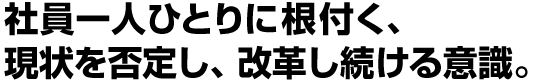 社員一人ひとりに根付く、現状を否定し、改革し続ける意識。
