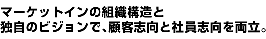 マーケットインの組織構造と独自のビジョンで、顧客志向と社員志向を両立。