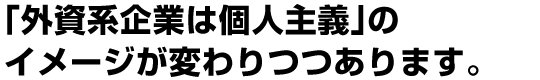 「外資系企業は個人主義」のイメージが変わりつつあります。