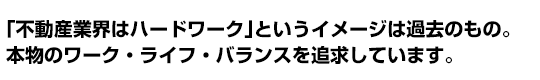 「不動産業界はハードワーク」というイメージは過去のもの。
本物のワーク・ライフ・バランスを追求しています。