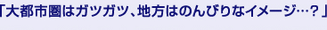 「大都市圏はガツガツ、地方はのんびりなイメージ…?」