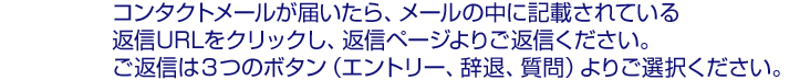 ■コンタクトメールが届いたら:コンタクトメールの中に記載されている返信URLをクリックし、返信ページよりご返信ください。ご返信は以下の3つのボタン(エントリー、辞退、質問)より選択ください。