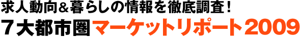 求人動向＆暮らしの情報を徹底調査！
7大都市圏 マーケットリポート2009