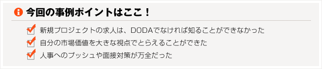 今回の事例のポイントはここ！　□新規プロジェクトの求人は、dodaでなければ知ることができなかった　□自分の市場価値を大きな視点でとらえることができた　□人事へのプッシュや面接対策が万全だった