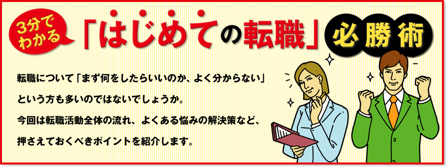 3分でわかる「はじめての転職」必勝術　転職について「まず何をしたらいいのか、よく分からない」という方も多いのではないでしょうか。今回は転職活動全体の流れ、よくある悩みの解決策など、押さえておくべきポイントを紹介します。