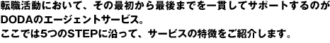 転職活動において、その最初から最後までを一貫してサポートするのがdodaのエージェントサービス。ここでは5つのSTEPに沿って、サービスの特徴をご紹介します。