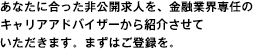 あなたに合った非公開求人を、金融業界専任のキャリアアドバイザーから紹介させていただきます。まずはご登録を。