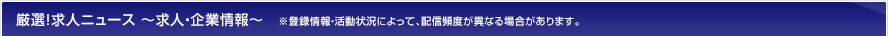 厳選!求人ニュース ~求人・企業情報~※登録情報・活動状況によって、配信頻度が異なる場合があります。