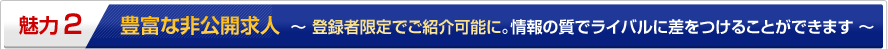 魅力2 豊富な非公開求人 ~登録者限定でご紹介可能に。情報の質でライバルに差をつけることができます~