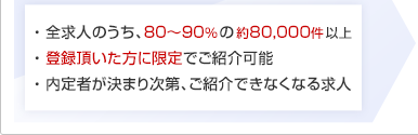 ・ 全求人のうち、80~90%の約80,000件以上 ・ 登録頂いた方に限定でご紹介可能 ・ 内定者が決まり次第、ご紹介できなくなる求人