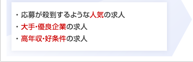 ・ 応募が殺到するような人気の求人 ・ 大手・優良企業の求人 ・ 高年収・好条件の求人
