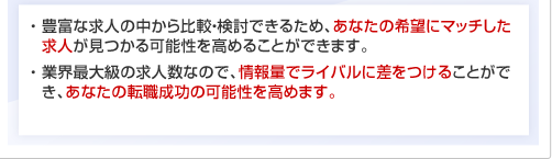 ・ 豊富な求人の中から比較・検討できるため、あなたの希望にマッチした求人が見つかる可能性を高めることができます。・ 業界最大級の求人数なので、情報量でライバルに差をつけることができ、あなたの転職成功の可能性を高めます。