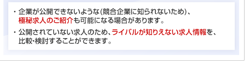 ・ 企業が公開できないような(競合企業に知られないため)、極秘求人のご紹介も可能になる場合があります。・ 公開されていない求人のため、ライバルが知りえない求人情報を、比較・検討することができます。