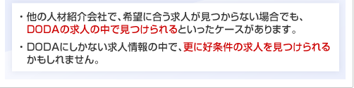 ・ 他の人材紹介会社で、希望に合う求人が見つからない場合でも、dodaの求人の中で見つけられるといったケースがあります。・ dodaにしかない求人情報の中で、更に好条件の求人を見つけられるかもしれません。