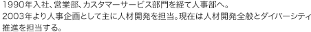 1990年入社、営業部、カスタマーサービス部門を経て人事部へ。2003年より人事企画として主に人材開発を担当。現在は人材開発全般とダイバーシティ推進を担当する。