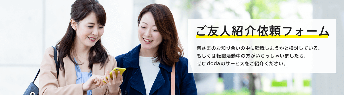 ご友人紹介依頼フォーム 皆さまのお知り合いの中に転職しようかと検討している、もしくは転職活動中の方がいらっしゃいましたら、ぜひdodaのサービスをご紹介ください。