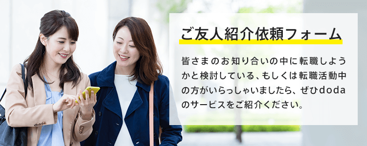 ご友人紹介依頼フォーム 皆さまのお知り合いの中に転職しようかと検討している、もしくは転職活動中の方がいらっしゃいましたら、ぜひdodaのサービスをご紹介ください。