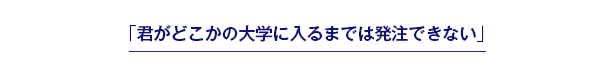 「君がどこかの大学に入るまでは発注できない」